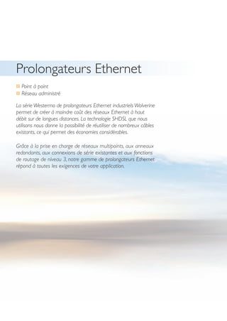 16
Prolongateurs Ethernet
… Point à point
… Réseau administré
La série Westermo de prolongateurs Ethernet industriels Wolverine
permet de créer à moindre coût des réseaux Ethernet à haut
débit sur de longues distances. La technologie SHDSL que nous
utilisons nous donne la possibilité de réutiliser de nombreux câbles
existants, ce qui permet des économies considérables.
Grâce à la prise en charge de réseaux multipoints, aux anneaux
redondants, aux connexions de série existantes et aux fonctions
de routage de niveau 3, notre gamme de prolongateurs Ethernet
répond à toutes les exigences de votre application.
 