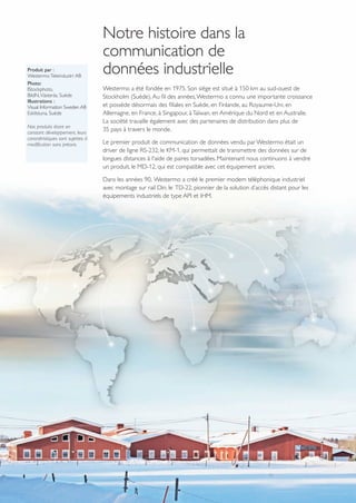 www.westermo.com
Produit par :
Westermo Teleindustri AB
Photo:
IStockphoto,
BildN,Västerås, Suède
Illustrations :
Visual Information Sweden AB
Eskilstuna, Suède
Nos produits étant en
constant développement, leurs
caractéristiques sont sujettes à
modification sans préavis.
Notre histoire dans la
communication de
données industrielle
Westermo a été fondée en 1975. Son siège est situé à 150 km au sud-ouest de
Stockholm (Suède).Au fil des années,Westermo a connu une importante croissance
et possède désormais des filiales en Suède, en Finlande, au Royaume-Uni, en
Allemagne, en France, à Singapour, àTaïwan, en Amérique du Nord et en Australie.
La société travaille également avec des partenaires de distribution dans plus de
35 pays à travers le monde.
Le premier produit de communication de données vendu par Westermo était un
driver de ligne RS-232, le KM-1, qui permettait de transmettre des données sur de
longues distances à l'aide de paires torsadées. Maintenant nous continuons à vendre
un produit, le MD-12, qui est compatible avec cet équipement ancien.
Dans les années 90, Westermo a créé le premier modem téléphonique industriel
avec montage sur rail Din, le TD-22, pionnier de la solution d’accès distant pour les
équipements industriels de type API et IHM.
 