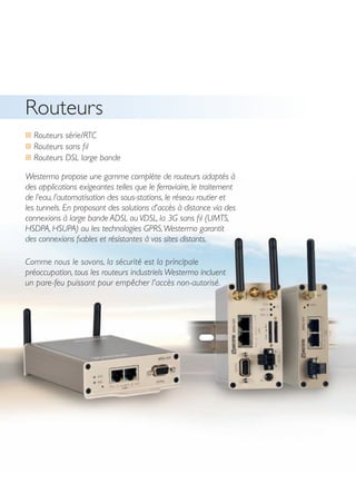 20
Routeurs
… Routeurs série/RTC
… Routeurs sans fil
… Routeurs DSL large bande
Westermo propose une gamme complète de routeurs adaptés à
des applications exigeantes telles que le ferroviaire, le traitement
de l’eau, l’automatisation des sous-stations, le réseau routier et
les tunnels. En proposant des solutions d'accès à distance via des
connexions à large bande ADSL ou VDSL, la 3G sans fil (UMTS,
HSDPA, HSUPA) ou les technologies GPRS,Westermo garantit
des connexions fiables et résistantes à vos sites distants.
Comme nous le savons, la sécurité est la principale
préoccupation, tous les routeurs industriels Westermo incluent
un pare-feu puissant pour empêcher l'accès non-autorisé.
 
