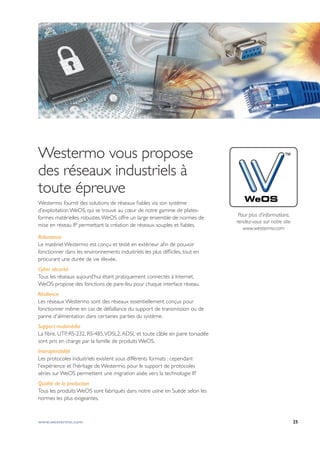 25www.westermo.com
Westermo vous propose
des réseaux industriels à
toute épreuve
Westermo fournit des solutions de réseaux fiables via son système
d'exploitation WeOS, qui se trouve au cœur de notre gamme de plates-
formes matérielles robustes.WeOS offre un large ensemble de normes de
mise en réseau IP permettant la création de réseaux souples et fiables.
Robustesse
Le matériel Westermo est conçu et testé en extérieur afin de pouvoir
fonctionner dans les environnements industriels les plus difficiles, tout en
procurant une durée de vie élevée.
Cyber sécurité
Tous les réseaux aujourd'hui étant pratiquement connectés à Internet,
WeOS propose des fonctions de pare-feu pour chaque interface réseau.
Résilience
Les réseaux Westermo sont des réseaux essentiellement conçus pour
fonctionner même en cas de défaillance du support de transmission ou de
panne d'alimentation dans certaines parties du système.
Support multimédia
La fibre, UTP, RS-232, RS-485,VDSL2,ADSL et toute câble en paire torsadée
sont pris en charge par la famille de produits WeOS.
Interopérabilité
Les protocoles industriels existent sous différents formats ; cependant
l'expérience et l’héritage de Westermo, pour le support de protocoles
séries sur WeOS permettent une migration aisée vers la technologie IP.
Qualité de la production
Tous les produits WeOS sont fabriqués dans notre usine en Suède selon les
normes les plus exigeantes.
WeOS
Pour plus d'informations,
rendez-vous sur notre site
www.westermo.com
 