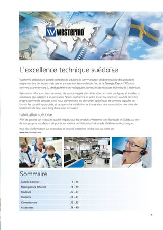 3
L'excellence technique suédoise
Westermo propose une gamme complète de solutions de communication de données pour des applications
exigeantes dans des secteurs tels que les transports et les marchés de l’eau et de l'énergie.Depuis 1975,nous
sommes au premier rang du développement technologique et continuons de repousser les limites de la technique.
Westermo offre aux clients un niveau de service inégalé afin de les aider à choisir, configurer et installer la
solution la plus adaptée à leurs besoins. Notre expérience et notre expertise vont bien au-delà de notre
propre gamme de produits.Ainsi, nous comprenons les demandes spécifiques et sommes capables de
fournir les conseils appropriés, et ce, que votre installation se trouve dans une sous-station, une usine de
traitement de l'eau ou le long d'une voie ferroviaire.
Fabrication suédoise
Afin de garantir un niveau de qualité inégalé, tous les produits Westermo sont fabriqués en Suède, au sein
de nos propres installations de pointe en matière de fabrication industrielle d'éléments électroniques.
Pour plus d’informations sur les produits et services Westermo, rendez-vous sur notre site
www.westermo.com
Sommaire
Switchs Ethernet 4 - 15
Prolongateurs Ethernet 16 - 19
Routeurs 20 - 24
Modems 26 - 31
Convertisseurs 32 - 35
Accessoires 36 - 40
 
