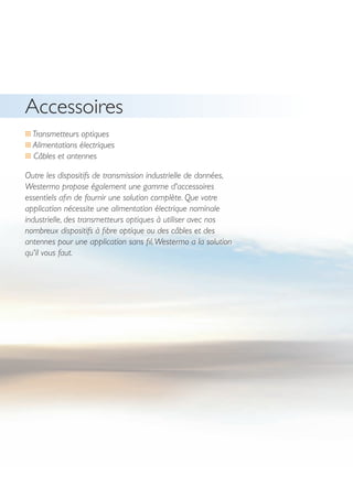 36
… Transmetteurs optiques
… Alimentations électriques
… Câbles et antennes
Outre les dispositifs de transmission industrielle de données,
Westermo propose également une gamme d'accessoires
essentiels afin de fournir une solution complète. Que votre
application nécessite une alimentation électrique nominale
industrielle, des transmetteurs optiques à utiliser avec nos
nombreux dispositifs à fibre optique ou des câbles et des
antennes pour une application sans fil,Westermo a la solution
qu'il vous faut.
Accessoires
 