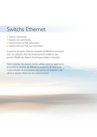 4
Switchs Ethernet
… Switchs administrés
… Switchs non administrés
… Switchs Ethernet PoE administrés
… Switchs Ethernet PoE non administrés
La gamme de switchs Ethernet industriels deWestermo est conçue
pour une utilisation dans des environnements hostiles et vous
permet d'établir des réseaux économiques,fiables et sécurisés.
Notre expertise des diverses normes utilisées dans les applications
ferroviaires et routières, de défense, du traitement de l'eau et de
l'automatisation de sous-stations nous permet de proposer à nos
clients la solution idéale pour leur environnement.
 