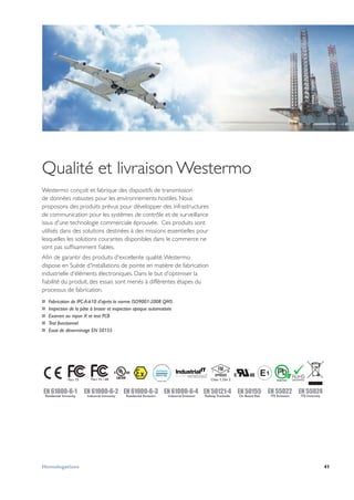 41Homologations
EN 61000-6-2
Industrial Immunity
EN 61000-6-4
Industrial Emission
EN 61000-6-3
Residential Emission
EN 50121-4
Railway Trackside
EN 50155
On Board Rail
Part 15 / 68 Class 1, Div 2
EN 55022
ITE Emission
EN 55024
ITE Immunity
EN 61000-6-1
Residential Immunity
Qualité et livraison Westermo
Westermo conçoit et fabrique des dispositifs de transmission
de données robustes pour les environnements hostiles. Nous
proposons des produits prévus pour développer des infrastructures
de communication pour les systèmes de contrôle et de surveillance
issus d'une technologie commerciale éprouvée. Ces produits sont
utilisés dans des solutions destinées à des missions essentielles pour
lesquelles les solutions courantes disponibles dans le commerce ne
sont pas suffisamment fiables.
Afin de garantir des produits d'excellente qualité,Westermo
dispose en Suède d'installations de pointe en matière de fabrication
industrielle d'éléments électroniques. Dans le but d'optimiser la
fiabilité du produit, des essais sont menés à différentes étapes du
processus de fabrication.
…… Fabrication de IPC-A-610 d'après la norme ISO9001-2008 QMS
…… Inspection de la pâte à braser et inspection optique automatisée
…… Examen au rayon X et test PCB
…… Test fonctionnel
…… Essai de déverminage EN 50155
 