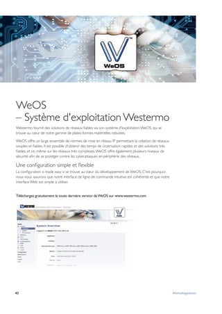 42 Homologations
WeOS
– Système d'exploitation Westermo
Westermo fournit des solutions de réseaux fiables via son système d'exploitation WeOS, qui se
trouve au cœur de notre gamme de plates-formes matérielles robustes.
WeOS offre un large ensemble de normes de mise en réseau IP permettant la création de réseaux
souples et fiables. Il est possible d'obtenir des temps de cicatrisation rapides et des solutions très
fiables, et ce, même sur les réseaux très complexes.WeOS offre également plusieurs niveaux de
sécurité afin de se protéger contre les cyberattaques en périphérie des réseaux.
Une configuration simple et flexible
La configuration « made easy » se trouve au cœur du développement de WeOS. C'est pourquoi
nous nous assurons que notre interface de ligne de commande intuitive est cohérente et que notre
interface Web est simple à utiliser.
Téléchargez gratuitement la toute dernière version deWeOS sur www.westermo.com
 