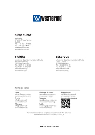 REV 12.0 2016-02 • 100-3873
Pour obtenir les coordonnées complètes, consultez notre site Web à l'adresse
www.westermo.com/contact ou scannez le code QR.
Chine
sales.cn@westermo.com
www.cn.westermo.com
France
infos@westermo.fr
www.westermo.fr
Allemagne
info@westermo.de
www.westermo.de
Amérique du Nord
sales.us@westermo.com
www.westermo.com
Singapour
sales@westwermo.com.sg
www.westermo.com.sg
Suède 
info.sverige@westermo.se
www.westermo.se
Royaume-Uni
sales@westermo.co.uk
www.westermo.co.uk
Autres points de vente
Points de vente
BELGIQUE
Westermo Data Communications S.A.R.L.
Grand Chemin, 31
BE-7830 Hellebecq
Tél: +32 68 33 52 00
Fax :+32 68 33 52 11
infos@westermo.be
www.westermo.be
FRANCE
Westermo Data Communications S.A.R.L.
9 Chemin de Chilly
FR-91160 Champlan
Tél: +33 1 69 10 21 00
Fax: +33 1 69 10 21 01
infos@westermo.fr
www.westermo.fr
SIÈGE SUÈDE
Westermo
SE-640 40 Stora Sundby
SUÈDE
Tél : +46 (0)16 42 80 0
Fax : +46 (0)16 42 80 1
info@westermo.com
www.westermo.com
 