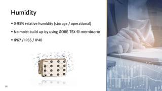 10
Humidity
▪ 0-95% relative humidity (storage / operational)
▪ No moist build-up by using GORE-TEX ® membrane
▪ IP67 / IP65 / IP40
 