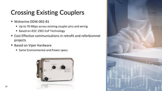 16
Crossing Existing Couplers
▪ Wolverine DDW-002-B1
▪ Up to 70 Mbps across existing coupler pins and wiring
▪ Based on IEEE 1901 EoP Technology
▪ Cost Effective communications in retrofit and referbismnet
projects
▪ Based on Viper Hardware
▪ Same Environmental and Power specs
 