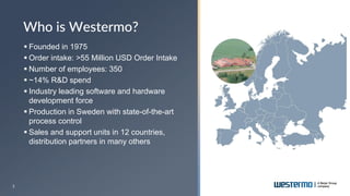 3
▪ Founded in 1975
▪ Order intake: >55 Million USD Order Intake
▪ Number of employees: 350
▪ ~14% R&D spend
▪ Industry leading software and hardware
development force
▪ Production in Sweden with state-of-the-art
process control
▪ Sales and support units in 12 countries,
distribution partners in many others
Who is Westermo?
 