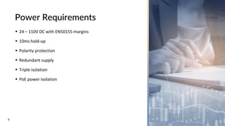 9
Power Requirements
▪ 24 – 110V DC with EN50155 margins
▪ 10ms hold-up
▪ Polarity protection
▪ Redundant supply
▪ Triple isolation
▪ PoE power isolation
 