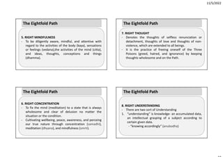 11/5/2022
5. RIGHT MINDFULNESS
‐ To be diligently aware, mindful, and attentive with
regard to the activities of the body (kaya), sensations
or feelings (vedana),the activities of the mind (citta),
and ideas, thoughts, conceptions and things
(dhamma).
The Eightfold Path
6. RIGHT CONCENTRATION
‐ To fix the mind (meditation) to a state that is always
wholesome and clear of delusion no matter the
situation or the condition.
‐ Cultivating wellbeing, peace, awareness, and perceing
our true nature through concentration (samadhi),
meditation (dhyana), and mindfulness (smrti).
The Eightfold Path
7. RIGHT THOUGHT
‐ Denotes the thoughts of selfless renunciation or
detachment, thoughts of love and thoughts of non‐
violence, which are extended to all beings.
‐ It is the practice of freeing oneself of the Three
Poisons (greed, hatred, and ignorance) by keeping
thoughts wholesome and on the Path.
The Eightfold Path
8. RIGHT UNDERSTANDING
‐ There are two sort of Understanding
1. “understanding” is knowledge‐ an accumulated data,
an intellectual grasping of a subject according to
certain given data.
‐ “knowing accordingly” (anubodha)
The Eightfold Path
 