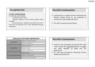 11/5/2022
8. RIGHT UNDERSTANDING
2. Real deep understanding
‐ penetration (pativedha)
‐ seeing a things in its true nature, without name
and label.
‐this penetration is possible only when the mind is
free from all impurities and is fully developed through
meditation.
The Eightfold Path
Elaboration of the Noble Eightfold Path
 Confucianism is a system of ethics devised by the
Chinese scholar K’ung Fu‐ tzu (Latinised to
Confucius) in sixth century BC China.
 The self is a moral and social being
The Self in Confucianism
 Confucius was essentially concerned with what
made a good life. Good life depends on order,
and order depends on good and just
government.
 If a ruler lives and governs virtuously, virtuous
people would obey him.
The Self in Confucianism
 