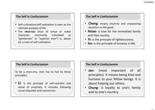 11/5/2022
 Self‐cultivation/self realization is seen as the
ultimate purpose of life.
 The chun‐tzu (man of virtue or noble
character; commonly translated as
“gentleman” or “superior man”) is, above
all, a man of self cultivation.
The Self in Confucianism
To be a chun‐zhu, man has to live by these
principles:
• Li‐ is the principle of self‐restraint and
sense of propriety. It includes following
social etiquette and mannerism.
The Self in Confucianism
• Cheng‐ means sincerity and unwavering
devotion to the good.
• Hsiao‐ is love for the immediate family
and then society.
• Yi‐ is the principle of righteousness.
• Xin‐ is the principle of honesty in life.
The Self in Confucianism
• Jen‐ (most important of all
principles). It means being kind and
humane to your fellow beings. It is
about helping out others.
• Chung‐ is loyalty to one’s family
and to one’s country.
The Self in Confucianism
 