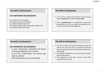 11/5/2022
FIVE IMPORTANT RELATIONSHIPS
(a) between ruler and people;
(b) between parents and children;
(c) between husband and wife;
(d) between elder brother and younger brother; and
(e) between friends and friend.
The Self in Confucianism
FIVE IMPORTANT RELATIONSHIPS
‐ In each relationship, individuals had duties
and responsibilities to one another.
‐ In first four relationships, one person was
view as superior.
‐ Fifth relationship was one of equality.
The Self in Confucianism
 A true self is a noble man possesses all the virtues,
and this noble man is called the man of JEN.
 Self is a subdued self. It is conditioned to respond to
perceptions, not of its own needs and aspirations, but
of social requirements and obligations.
The Self in Confucianism
 The self is a dot in the universe and being a part of
nature, the self must live in accordance with the
law of nature that rules and directs the movements
of all things.
 The highest achievement of every human being is
being a wise person.
 The happiness of the self is found in the self’s
conformity with nature.
The Self in Confucianism
 
