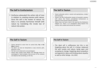 11/5/2022
 Confucius advocated the active role of man
in relation to creating oneness with nature.
Since the self is the master of nature, his
duty is to actively harmonize himself with
nature by translating the innate law of
nature into action.
The Self in Confucianism
o Taoism derived its name from its central idea, Tao or the
Way of nature.
o Tao (dao)‐ can also be interpreted as road, channel, path,
doctrine, or line.
o The Tao is not a God and is not worshipped.
o Taoism does include many deities, but although these are
worshipped in Taoist temples, they are part of the universe
and depend, like everything, on the Tao.
The Self in Taoism
o Taoism advocates what is natural and spontaneous, simple,
and necessary.
o Taoism, just like Confucianism aimed at humanity’s oneness
with nature. But Taoism contradicted Confucianism as
regards to how oneness shall be achieved.
o Taoism does not have a God in the way that the Abrahamic
religions do. There is no omnipotent being beyond the
cosmos, who created and controls the universe.
The Self in Taoism
o The ideal self is selflessness but this is not
forgetting about the self, it is living a balanced
life with society and nature, being open and
accepting to change, forgetting about prejudices
and egocentric ideas and thinking about equality
as well as other beings. ‐(Ho 1995)
The Self in Taoism
 