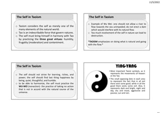 11/5/2022
o Taoism considers the self as merely one of the
many elements of the natural world.
o Tao is an indescribable force that govern natures.
o The self must bring himself in harmony with Tao
by practicing the three great virtues: humility,
frugality (moderation) and contentment.
The Self in Taoism
o The self should not strive for learning, riches, and
power; the self should find last thing happiness by
being, quiet, thoughtful, and humble.
o to be able to harmonize, the self must practice the
WU‐WEI (nonaction)‐ the practice of taking no action
that is not in accord with the natural course of the
universe.
The Self in Taoism
o Example of Wu Wei‐ one should not allow a river to
flow towards the sea unimpeded; do not erect a dam
which would interfere with its natural flow.
o Too much involvement of the self in nature can lead to
destruction.
*TAOISM emphasizes on doing what is natural and going
with the flow.*
The Self in Taoism
YING-YANG
• Most important Taoist symbols, as it
represents the movements of heaven
or the Tao.
• The small opposing dots in each area
to represent the fact that in all evil
there exist some good, while in all the
good there exists some evil. Also, it
represents dark and bright, night and
day, dry and moist, aggressive and
passive; sun and rain.
 