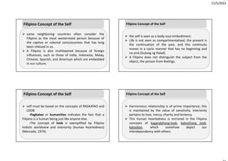 11/5/2022
 some neighboring countries often consider the
Filipino as the most westernized person because of
the captive or colonial consciousness that has long
been imbued in us.
 A Filipino is also multilayered because of foreign
influences, such as those of India, Indonesia, Malay,
Chinese, Spanish, and American which are embedded
in our culture.
Filipino Concept of the Self
 self must be based on the concepts of PAGKATAO and
LOOB
‐Pagkatao or humanities indicates the fact that a
Filipino is a human being just like anyone else.
‐The concept of loob is exemplified by Filipino
holistic worldview and interiority (human heartedness)
(Mercado, 1974).
Filipino Concept of the Self
 the self is seen as a body‐soul embodiment.
 Life is not seen as compartmentalized, the present is
the continuation of the past, and this continuity
moves in a cyclic manner that has no beginning and
no end (Gulong ng Palad).
 A Filipino does not distinguish the subject from the
object, the person from feelings.
Filipino Concept of the Self
 Harmonious relationship is of prime importance; this
is maintained by the value of sensitivity. Interiority
pertains to love, mercy, charity and leniency.
 This human heartedness is mirrored in the Filipino
concepts of kagandahang‐loob, kabutihang loob,
kalooban, which somehow depict our
interdependency with others.
Filipino Concept of the Self
 
