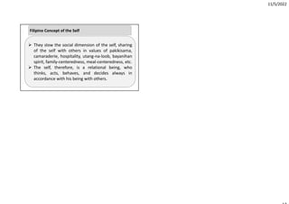 11/5/2022
 They slow the social dimension of the self, sharing
of the self with others in values of pakikisama,
camaraderie, hospitality, utang‐na‐loob, bayanihan
spirit, family‐centeredness, meal‐centeredness, etc.
 The self, therefore, is a relational being, who
thinks, acts, behaves, and decides always in
accordance with his being with others.
Filipino Concept of the Self
 