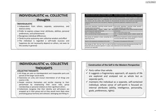 11/5/2022
INDIVIDUALISTIC
Independent from others; separate, autonomous, and
distinct entity
Prefer to express unique inner attributes, abilities, personal
preferences, and achievements
Recognizes individual differences
Tends to prize autonomy over collective wisdom and effort
The individual is regarded a self‐made (success and
happiness do not necessarily depend on others, not even to
the society in general)
INDIVIDUALISTIC vs. COLLECTIVE
thoughts
COLLECTIVE THOUGHTS
 All things are seen as interdependent and inseparable parts and
parcels of the larger social world.
 Awareness on unity and mutual interrelation of all things and
events in life.
 People construe themselves and ascribe meaning to their
personhood by emphasizing their social roles, group
memberships or personal relations to their significant others.
 Collectivists recognize that their identity and self‐esteem are
wrapped up in their group and so they would more likely value
promoting group harmony and cohesion, belonging and fitting‐in.
INDIVIDUALISTIC vs. COLLECTIVE
THOUGHTS
Western (Greek and Judeo‐Christian Traditions) Eastern (Classical Indian and Chinese Philosophies)
Individualism/Fragmentary/Dualistic: A human being has
an individualistic nature and is an independent part of
the universe and the society. More focused on the
individual events and the role of the person. Emphasis is
on the “I”.
Collectivism/Wholistic: A human being is an integral part
of the universe and the society. People are fundamentally
connected. all events in the universe are interconnected
(Systematic Approach). Emphasis is on the “WE”.
Outer‐world dependent: Searching outside yourself –
through research and analysis
Inner‐world dependent: Searching inside yourself –
through meditation and right living
Science/evidence‐based culture: What can be
proven/measured is deemed the truth
Evidence is meaningless; truth is given and does not have
to be proven
Man is an element of the Divine Man is a part of the cosmic unity
Life is a service (to God, money, business, etc.) Life is a journey towards eternal realities outside the
world
The journey of mankind is linear; everything has its
beginning and end.
The journey of mankind is cyclical: perception of eternal
recurrence (life after death, reincarnation)
Action is not necessarily a translation of the mind. The action is the extension of the mind.
The concept of “Me”: the true “me” is a part of the
Divine that need not become apparent: it is given, does
not have to be cognizable
Me‐ to be discovered by liberating from the false “me” –
attachment to the material things
 Parts rather than whole.
 It suggests a fragmentary approach; all aspects of life
are explored and analyzed not as whole but as
separate parts.
 maintains the individual as a separate, self‐contained
individual, whose sense of self‐worth is focused on
internal attributes (ability, intelligence, personality,
goals, preferences, rights).
Construction of the Self in the Western Perspective
 
