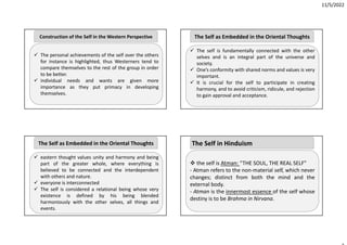 11/5/2022
 The personal achievements of the self over the others
for instance is highlighted, thus Westerners tend to
compare themselves to the rest of the group in order
to be better.
 individual needs and wants are given more
importance as they put primacy in developing
themselves.
Construction of the Self in the Western Perspective
 eastern thought values unity and harmony and being
part of the greater whole, where everything is
believed to be connected and the interdependent
with others and nature.
 everyone is interconnected
 The self is considered a relational being whose very
existence is defined by his being blended
harmoniously with the other selves, all things and
events.
The Self as Embedded in the Oriental Thoughts
 The self is fundamentally connected with the other
selves and is an integral part of the universe and
society.
 One’s conformity with shared norms and values is very
important.
 It is crucial for the self to participate in creating
harmony, and to avoid criticism, ridicule, and rejection
to gain approval and acceptance.
The Self as Embedded in the Oriental Thoughts
 the self is Atman: “THE SOUL, THE REAL SELF”
‐ Atman refers to the non‐material self, which never
changes; distinct from both the mind and the
external body.
‐ Atman is the innermost essence of the self whose
destiny is to be Brahma in Nirvana.
The Self in Hinduism
 