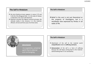 11/5/2022
 the term Brahma‐nirvana appears in verses 2.72 and
5.24‐26 of the Bhagavad Gita. It is the state of release
or liberation; the union with Brahman.
 Brahman connotes the highest universal principle, the
ultimate reality in the universe. It is the material,
efficient, formal and final cause of all that exists.
The Self in Hinduism
BRAHMAN
‐is a supreme, universal
spirit that is eternal
and unchanging.
Belief in the soul is not just theoretical or
the property of theologians, but is a
worldwide view expressed by Hindus in all
walks of life.
The Self in Hinduism
 Attachment of the self to the material world
(maya/illusion) leads to suffering (samsara).
 Reincarnation of the self is a form of suffering
because the self keeps coming back to the material‐
world thinking that it is its real destiny.
The Self in Hinduism
 