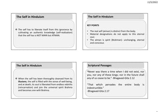 11/5/2022
 The self has to liberate itself from this ignorance by
cultivating an authentic knowledge (self‐realization)
that the self has is NOT MAYA but ATMAN.
The Self in Hinduism
 When the self has been thoroughly cleansed from its
illusions, the self is filled with the sense of well‐being,
and at death, its soul is liberated from endless rebirths
(reincarnation) and join the universal spirit Brahma
and becomes one with Brahma.
The Self in Hinduism
KEY POINTS
• The real self (atman) is distinct from the body.
• Material designations do not apply to this eternal
soul.
• The atman is spirit (Brahman)‐ unchanging, eternal
and conscious
The Self in Hinduism
“Never was there a time when I did not exist, nor
you, nor any of these kings; nor in the future shall
any of us cease to be.”‐ Bhagavad‐Gita 2.12
“That which pervades the entire body is
indestructible.”
‐Bhagavad‐Gita 2.17
Scriptural Passages
 