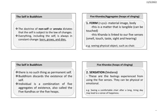11/5/2022
The doctrine of non‐self or annata dictates
that the self is subject to the law of changes.
Everything, including the self, is always in
constant change: born, grows, and dies.
The Self in Buddhism
there is no such thing as permanent self.
Buddhism discards the existence of the
self.
Individual is a combination of five
aggregates of existence, also called the
Five Kandhas or the five heaps.
The Self in Buddhism
1. FORM (rupa)‐ material image, body
‐this is a matter that is tangible (can be
touched)
‐this Khanda is linked to our five senses
(smell, touch, taste, sight and hearing)
e.g. seeing physical object, such as chair.
Five Khandas/Aggregates (heaps of clinging)
2. SENSATION (Vedana)
‐ These are the feelings experienced from
using the five senses. They can be physical or
emotional.
e.g. Seeing a comfortable chair after a long, tiring day
may lead to a sense of happiness.
Five Khandas (heaps of clinging)
 
