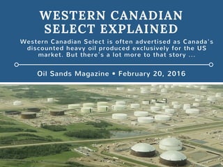 WESTERN CANADIAN
SELECT EXPLAINED
Oil Sands Magazine • February 20, 2016
Western Canadian Select is often advertised as Canada's
discounted heavy oil produced exclusively for the US
market. But there's a lot more to that story ...
 
