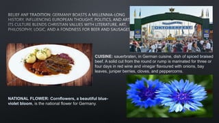 CUISINE: sauerbraten, in German cuisine, dish of spiced braised
beef. A solid cut from the round or rump is marinated for three or
four days in red wine and vinegar flavoured with onions, bay
leaves, juniper berries, cloves, and peppercorns.
NATIONAL FLOWER: Cornflowers, a beautiful blue-
violet bloom, is the national flower for Germany.
 
