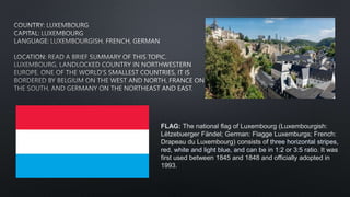 FLAG: The national flag of Luxembourg (Luxembourgish:
Lëtzebuerger Fändel; German: Flagge Luxemburgs; French:
Drapeau du Luxembourg) consists of three horizontal stripes,
red, white and light blue, and can be in 1:2 or 3:5 ratio. It was
first used between 1845 and 1848 and officially adopted in
1993.
 