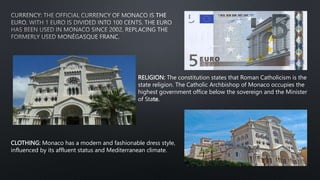 RELIGION: The constitution states that Roman Catholicism is the
state religion. The Catholic Archbishop of Monaco occupies the
highest government office below the sovereign and the Minister
of State.
CLOTHING: Monaco has a modern and fashionable dress style,
influenced by its affluent status and Mediterranean climate.
 