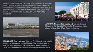 AIRPORT: Monaco has no airport, but has Monaco
Heliport in the district of Fontvieille. The nearest major
airport is Nice Côte d'Azur Airport in France.
MAIN PORT: Port Hercules (French: Port Hercule [pɔʁ ɛʁkyl])
is the only deep-water port in Monaco. The port has been in
use since ancient times. The modern port was completed in
1926, and underwent substantial improvements in the 1970s.
 