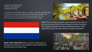 FLAG: The red, white, and blue colors represent the colors of
the coat of arms of the Prince of Nassau, who led the Dutch
revolt against Spanish rule. Red symbolizes bravery, white
represents purity, and blue stands for loyalty and justice.
BELIEF AND TRADITION: Dutch culture is influenced by
Protestant Christianity, with traditions like Sinterklaas (St.
Nicholas Day) and King's Day.
 