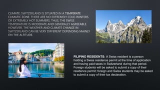 FILIPINO RESIDENTS: A Swiss resident is a person
holding a Swiss residence permit at the time of application
and having paid taxes in Switzerland during that period.
Foreign students will be asked to submit a copy of their
residence permit; foreign and Swiss students may be asked
to submit a copy of their tax declaration.
 