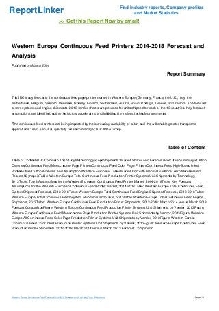 ReportLinker Find Industry reports, Company profiles
and Market Statistics
>> Get this Report Now by email!
Western Europe Continuous Feed Printers 2014-2018 Forecast and
Analysis
Published on March 2014
Report Summary
This IDC study forecasts the continuous feed page printer market in Western Europe (Germany, France, the U.K., Italy, the
Netherlands, Belgium, Sweden, Denmark, Norway, Finland, Switzerland, Austria, Spain, Portugal, Greece, and Ireland). The forecast
covers systems and engine shipments. 2013 vendor shares are provided for units shipped for each of the 16 countries. Key forecast
assumptions are identified, noting the factors accelerating and inhibiting the various technology segments.
"The continuous feed printers are being impacted by the increasing availability of color, and this will enable greater transpromo
applications," said Julio Vial, quarterly research manager, IDC IPDS Group.
Table of Content
Table of ContentsIDC OpinionIn This StudyMethodologyScopeShipments: Market Shares and ForecastsExecutive SummarySituation
OverviewContinuous Feed Monochrome Page PrintersContinuous Feed Color Page PrintersContinuous Feed High-Speed Inkjet
PrinterFuture OutlookForecast and AssumptionsWestern European TablesMarket ContextEssential GuidanceLearn MoreRelated
ResearchSynopsisTable: Western Europe Total Continuous Feed Production Printer Systems Unit Shipments by Technology,
2013Table: Top 3 Assumptions for the Western European Continuous Feed Printer Market, 2014-2018Table: Key Forecast
Assumptions for the Western European Continuous Feed Printer Market, 2014-2018Table: Western Europe Total Continuous Feed
System Shipment Forecast, 2013-2018Table: Western Europe Total Continuous Feed Engine Shipment Forecast, 2013-2018Table:
Western Europe Total Continuous Feed System Shipments and Value, 2013Table: Western Europe Total Continuous Feed Engine
Shipments, 2013Table: Western Europe Continuous Feed Production Printer Shipments, 2012-2018: March 2014 versus March 2013
Forecast ComparisonFigure: Western Europe Continuous Feed Production Printer Systems Unit Shipments by Vendor, 2013Figure:
Western Europe Continuous Feed Monochrome Page Production Printer Systems Unit Shipments by Vendor, 2013Figure: Western
Europe All Continuous Feed Color Page Production Printer Systems Unit Shipments by Vendor, 2013Figure: Western Europe
Continuous Feed Color Inkjet Production Printer Systems Unit Shipments by Vendor, 2013Figure: Western Europe Continuous Feed
Production Printer Shipments, 2012-2018: March 2014 versus March 2013 Forecast Comparison
Western Europe Continuous Feed Printers 2014-2018 Forecast and Analysis (From Slideshare) Page 1/3
 