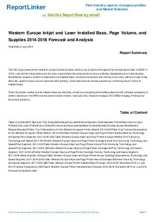 ReportLinker Find Industry reports, Company profiles
and Market Statistics
>> Get this Report Now by email!
Western Europe Inkjet and Laser Installed Base, Page Volume, and
Supplies 2014-2018 Forecast and Analysis
Published on July 2014
Report Summary
This IDC study presents the market for single-function printers, which is set to decline throughout the forecast period with a CAGR of
-2.9%. Low-end A4 inkjet printers are the main motor behind the strong trend as they are literally disappearing from retail shelves.
Nonetheless, despite a decline in shipments and installed base, monochrome printers will continue to be a key element of day-to-day
office life, used for heavy-volume and back-office printing. Color laser devices will also experience a declining trend in terms of
installed base.
"Since the printer market and its installed base are declining, vendors are acquiring and building alliances with software companies in
order to advance in the MPS and document solution market," said Julio Vial, research manager, IDC EMEA Imaging, Printing and
Document Solutions.
Table of Content
Table of ContentsIDC OpinionIn This StudyMethodologyForecastDefinitionsSituation OverviewInkjet PrintersMonochrome Laser
PrintersColor Laser PrintersFuture OutlookForecast and AssumptionsMarket ContextEssential GuidanceLearn MoreRelated
ResearchSynopsisTable: Top 3 Assumptions for the Western European Printer Market, 2014-2018Table: Key Forecast Assumptions
for the Western European Printer Market, 2014-2018Table: Western Europe Inkjet and Page Printer Installed Base by Technology
and Speed/Price Segment, 2011-2018 (000)Table: Western Europe Inkjet and Page Printer Average Monthly Print Volume by
Technology and Speed, 2011-2018Table: Western Europe Inkjet and Page Printer Average Annual Print Volume by Technology and
Speed/Price Segment, 2011-2018Table: Western Europe Inkjet and Page Printer Annual Print Volume by Technology and
Speed/Price Segment, 2011-2018 (M)Table: Western Europe Inkjet and Page Printer Cartridge ASP by Technology and Speed
Segment, 2011-2018 ($)Table: Western Europe Inkjet and Page Printer Cartridge Yield by Technology and Speed Segment,
2011-2018 (Mean Number of Pages)Table: Western Europe Inkjet and Page Printer Annual Cartridge Shipments by Technology and
Speed Segment, 2011-2018 (000)Table: Western Europe Inkjet and Page Printer Annual Cartridge Shipment Value by Technology
and Speed Segment, 2011-2018 ($M)Table: Western Europe Printer Installed Base Forecast, 2012-2018: November 2013 vs. July
2014 Forecast Comparison (000)Figure: Western Europe Printer Installed Base Forecast, 2012-2018: November 2013 vs. July 2014
Forecast Comparison (000)
Western Europe Inkjet and Laser Installed Base, Page Volume, and Supplies 2014-2018 Forecast and Analysis (From Slideshare) Page 1/3
 