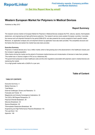 Find Industry reports, Company profiles
ReportLinker                                                                       and Market Statistics
                                             >> Get this Report Now by email!



Western European Market for Polymers in Medical Devices
Published on May 2012

                                                                                                          Report Summary

The research service market on European Market for Polymers in Medical Devices analyses the PVC, silicone, styrene, thermoplastic
elastomers, and engineering and high performance polymers. The research service covers western European countries. It provides
the revenue and unit shipment forecast for the period 2008-2018, and also presents the country snapshot of each specific market.
Moreover, an application analysis and unit shipment division by application have also been provided. The competitive structure and
the factors that drive and restrain the market have also been provided.


Executive Summary
'Polymers in medical devices are a 'xxx.x million market, which is fast growing due to the advancement in the healthcare industry and
the increase in ageing population.
'Other factors driving the market are the advent of homecare medical devices and miniaturisation of devices to make them portable.
'The market size in volume is higher in PVC at xx.x kilotonnes (Kt).
'The government pressures to lower healthcare costs and the strict regulations associated with polymers used in medical devices are
restraining the market.
'It is a high growth market with a CAGR of x.x per cent.




                                                                                                          Table of Content

 TABLE OF CONTENTS


Executive Summary 4
Market Overview 9
Total Market -
External Challenges: Drivers and Restraints 13
Forecasts and Trends 19
Megatrends and Industry Convergence Implications 24
The CEO's 360 Degree Perspective 27
Polyvinyl Chloride Breakdown 29
Silicones Breakdown 53
Styrene Breakdown 82
Thermoplastic Elastomers Breakdown 96
Engineering and High Performance Polymers Breakdown 119
The Last Word 143
Appendix 146




Western European Market for Polymers in Medical Devices (From Slideshare)                                                    Page 1/3
 
