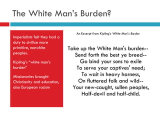 The White Man’s Burden? Imperialists felt they had a duty to civilize more primitive, nonwhite peoples. Kipling’s “white man’s burden” Missionaries brought Christianity and education, also European racism An Excerpt from Kipling’s  White Man’s Burden Take up the White Man's burden-- Send forth the best ye breed-- Go bind your sons to exile To serve your captives' need; To wait in heavy harness, On fluttered folk and wild-- Your new-caught, sullen peoples, Half-devil and half-child. 