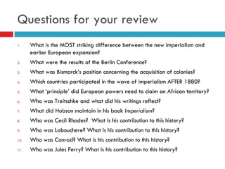 Questions for your review What is the MOST striking difference between the new imperialism and earlier European expansion? What were the results of the Berlin Conference? What was Bismarck’s position concerning the acquisition of colonies? Which countries participated in the wave of imperialism AFTER 1880? What ‘principle’ did European powers need to claim an African territory? Who was Treitschke and what did his writings reflect? What did Hobson maintain in his book  Imperialism ? Who was Cecil Rhodes?  What is his contribution to this history? Who was Labouchere? What is his contribution to this history? Who was Conrad? What is his contribution to this history? Who was Jules Ferry? What is his contribution to this history? 