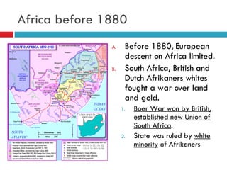 Africa before 1880 Before 1880, European descent on Africa limited. South Africa, British and Dutch Afrikaners whites fought a war over land and gold.  Boer War won by British, established new Union of South Africa . State was ruled by  white minority  of Afrikaners 
