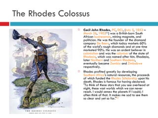 The Rhodes Colossus  Cecil John Rhodes ,  PC ,  DCL , ( July 5 ,  1853  –  March 26 ,  1902 [1] ) was a British-born South African  businessman , mining magnate, and politician. He was the founder of the diamond company  De Beers , which today markets 60% of the world's rough diamonds and at one time marketed 90%. He was an ardent believer in  colonialism  and was the  coloniser  of the state of  Rhodesia , which was named after him. Rhodesia, later  Northern  and  Southern Rhodesia , eventually became  Zambia  and  Zimbabwe  respectively. Rhodes profited greatly by developing  Southern Africa 's natural resources, the proceeds of which funded the  Rhodes Scholarship  upon his death. Rhodes is famous for having declared: "To think of these stars that you see overhead at night, these vast worlds which we can never reach. I would annex the planets if I could; I often think of that. It makes me sad to see them so clear and yet so far." [2] 