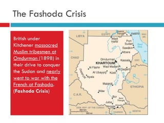 The Fashoda Crisis British under Kitchener  massacred Muslim tribesmen at Omdurman  (1898) in their drive to conquer the Sudan and  nearly went to war with the French at Fashoda . ( Fashoda Crisis ) 