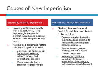 Causes of New Imperialism Economic motives , especially trade opportunities, were important, but economic benefits were limited because colonies were too poor to buy much.  Political and diplomatic factors also encouraged imperialism Colonies seen to be crucial for national security, military power, and international prestige . Many saw colonies as essential to great nations Nationalism, racism, and Social Darwinism contributed to imperialism  German historian Treitschke  claimed colonies essential to show racial superiority and national greatness. Special interest groups, military, and adventurers favored expansion. Western tech/military superiority fostered imperialism.  (machine gun, quinine, steamship, telegraph ) Economic, Political, Diplomatic Nationalism, Racism, Social Darwinism 