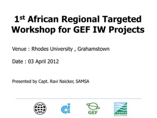 1st African Regional Targeted 
Workshop for GEF IW Projects 
Venue : Rhodes University , Grahamstown 
Date : 03 April 2012 
Presented by Capt. Ravi Naicker, SAMSA 
 