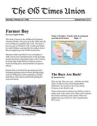 The Old Times Union
Thursday, February 28, 1860                                                                                         Hannah Gross, LA 7




Farmer Boy                                                                            ¸
By Laura Ingalls Wilder
                                                                                      Today’s Weather: Cloudy with an estimated
                                                                                      snowfall of 6-8 inches  High: -1º
This book is based on the childhood of husband,
Almanzo Wilder, who grew up in the 1860s near the
town of Malone in upstate New York. The book is
just one year in Almanzo’s life. It starts just before
his ninth birthday, and describes the endless chores
that are happening in the Wilder family farm.
	
  
Almanzo	
  wakes	
  up	
  before	
  5	
  a.m.	
  everyday	
  to	
  
milk	
  a	
  lot	
  of	
  cows	
  and	
  feed	
  stock.	
  In	
  the	
  growing	
  
season,	
  he	
  plants	
  and	
  yends	
  crops,	
  and	
  in	
  winter,	
  
he	
  hauls	
  logs,	
  helps	
  fill	
  the	
  ice	
  house,	
  trains	
  a	
  
team	
  of	
  young	
  oxen,	
  and	
  sometimes,	
  he	
  goes	
  to	
  
school.	
  
	
  
Farmer	
  Boy	
  is	
  all	
  about	
  his	
  growing-­‐up	
  years.	
  
Including;	
  getting	
  used	
  to	
  school,	
  getting	
  along	
  
with	
  his	
  siblings	
  (as	
  well	
  as	
  getting	
  in	
  trouble	
            The Boys Are Back!
with	
  them	
  a	
  few	
  times)	
  and	
  finally	
  getting	
  his	
              By Hannah Gross
very	
  own	
  horse.	
  	
  	
  
                                                                                      They are big. They are scary. And they are back.
                                                                                      These are the five boys from Hardscrabble
                                                                                      Settlement. No one knows his or her names.
                                                                                      Everyone is too afraid to ask.
                                                                                      These sixteen and seventeen year old boys come to
                                                                                      school only in the winter term. They come to thrash
                                                                                      the teacher and break up the school. What will
                                                                                      happen this year to the new slim, young teacher,
                                                                                      Mr. Corse?




Photo of Upstate New York during this time
 
