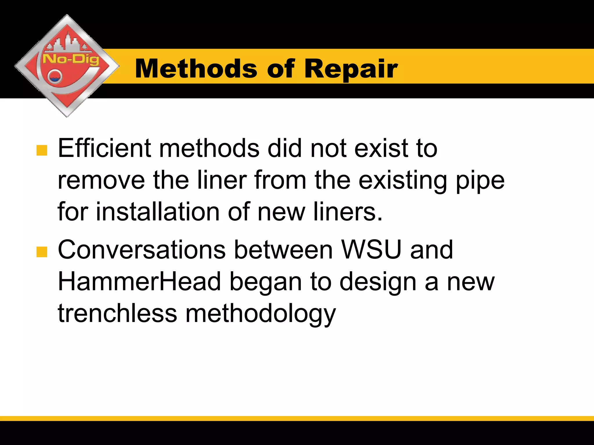 Methods of Repair


Efficient methods did not exist to
remove the liner from the existing pipe
for installation of new liners.
Conversations between WSU and
HammerHead began to design a new
trenchless methodology
 