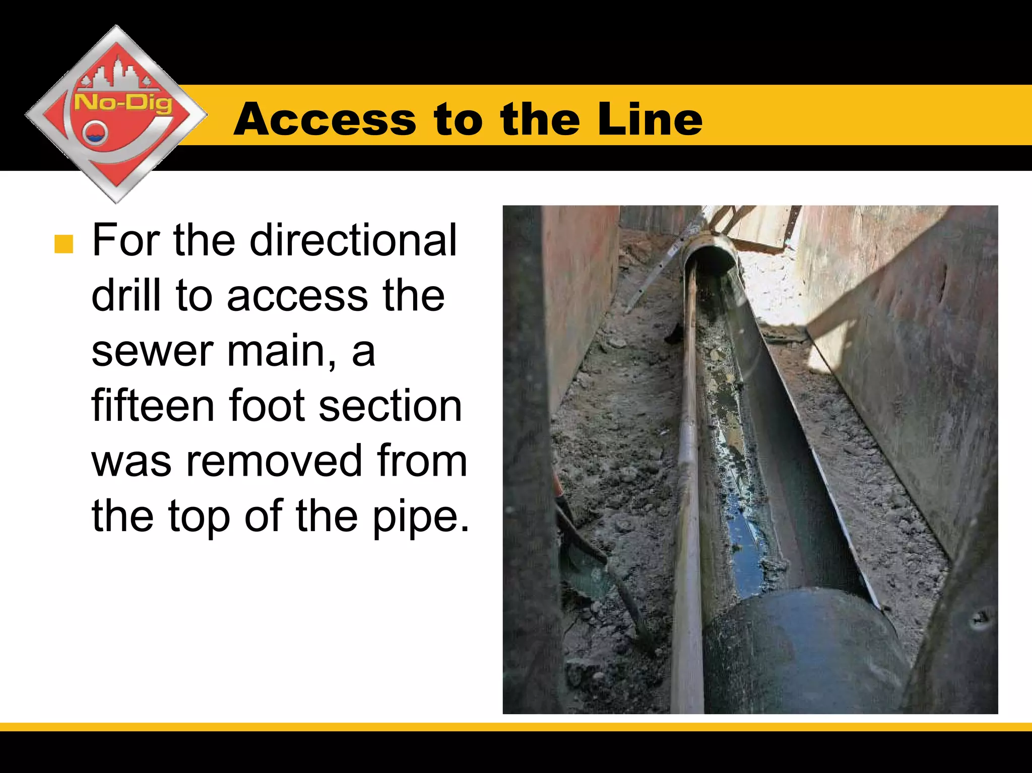Access to the Line

For the directional
drill to access the
sewer main, a
fifteen foot section
was removed from
the top of the pipe.
 