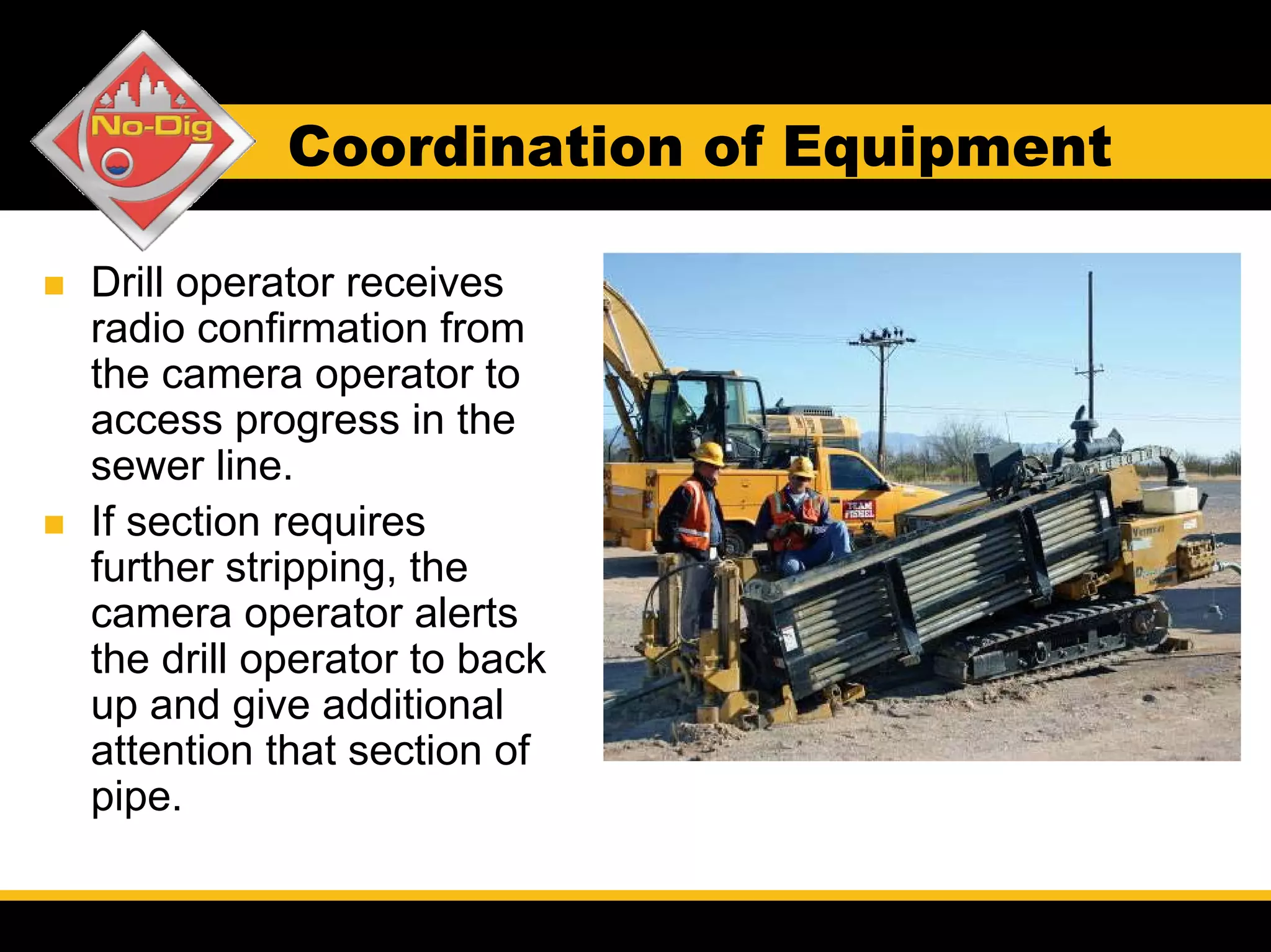 Coordination of Equipment

Drill operator receives
radio confirmation from
the camera operator to
access progress in the
sewer line.
If section requires
further stripping, the
camera operator alerts
the drill operator to back
up and give additional
attention that section of
pipe.
 