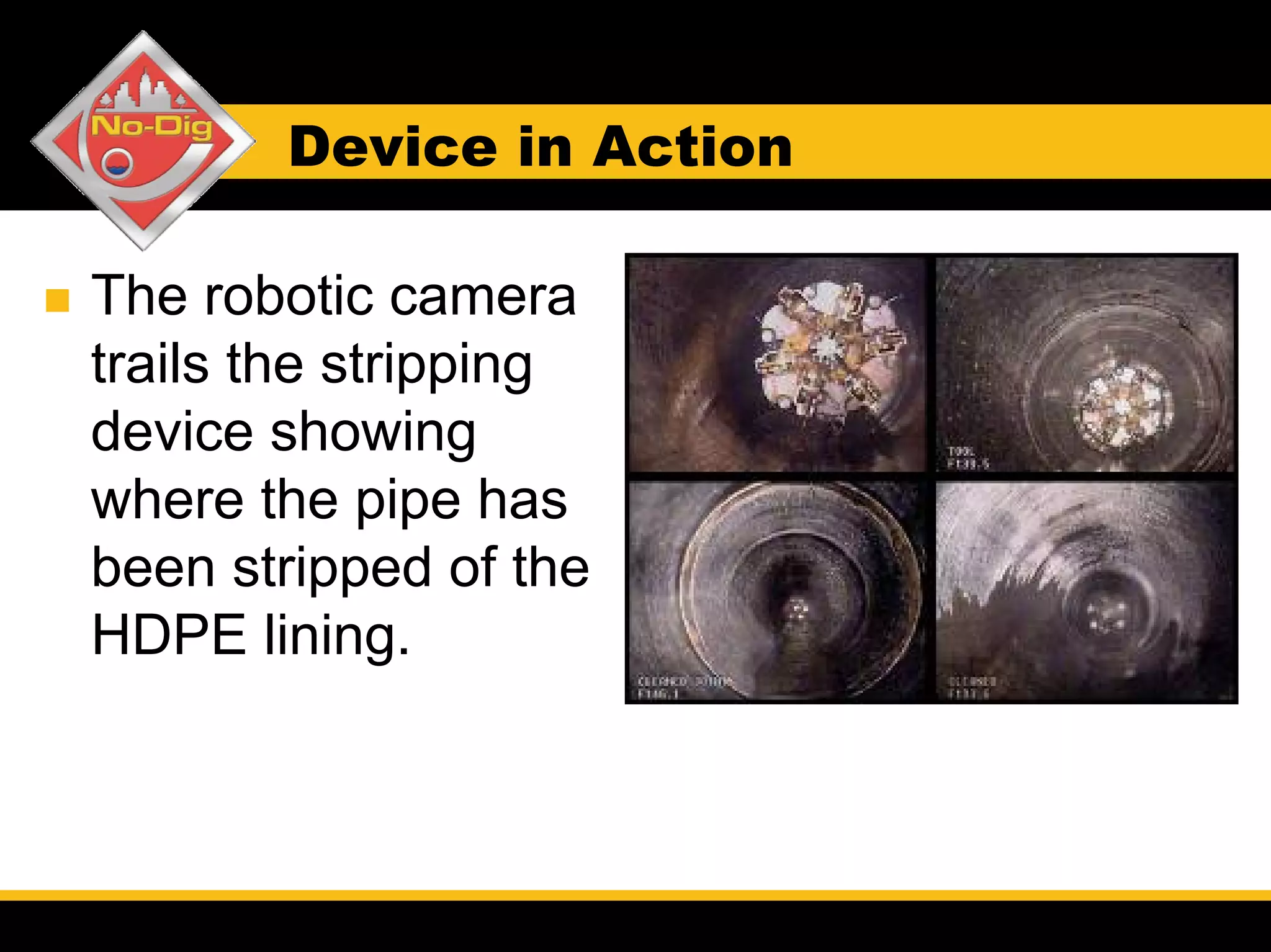 Device in Action

The robotic camera
trails the stripping
device showing
where the pipe has
been stripped of the
HDPE lining.
 