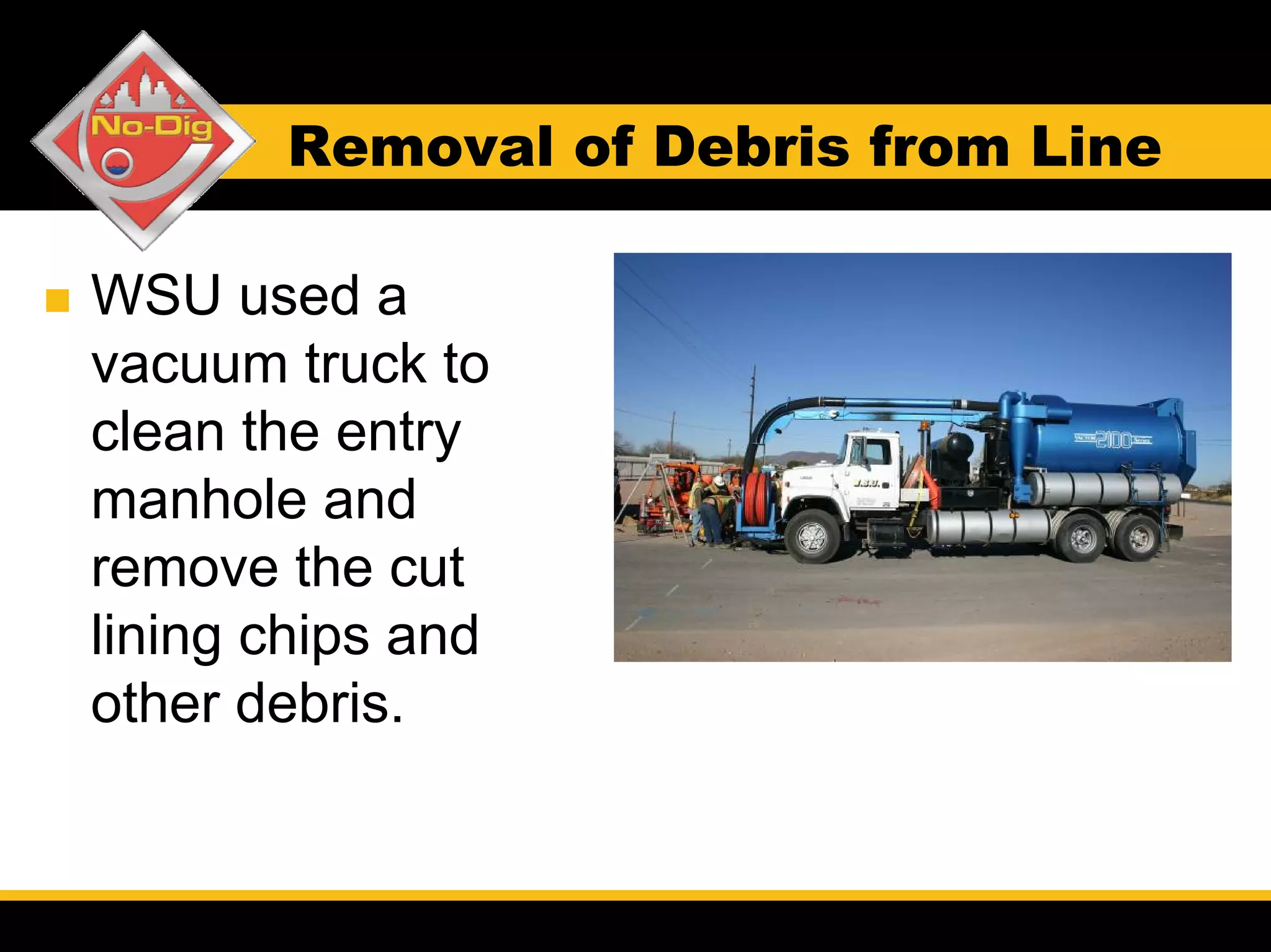 Removal of Debris from Line

WSU used a
vacuum truck to
clean the entry
manhole and
remove the cut
lining chips and
other debris.
 